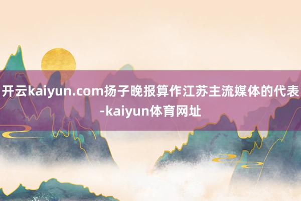 开云kaiyun.com扬子晚报算作江苏主流媒体的代表-kaiyun体育网址
