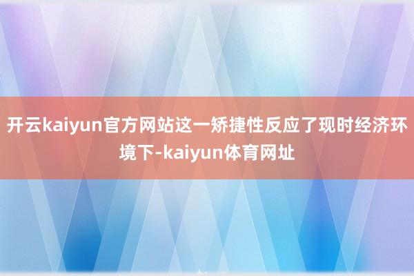 开云kaiyun官方网站这一矫捷性反应了现时经济环境下-kaiyun体育网址