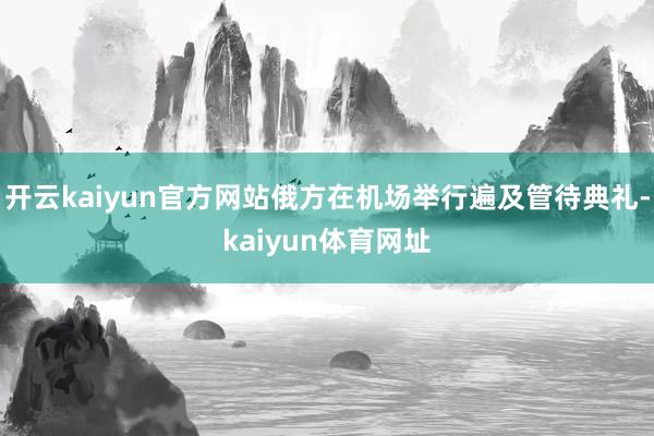开云kaiyun官方网站俄方在机场举行遍及管待典礼-kaiyun体育网址