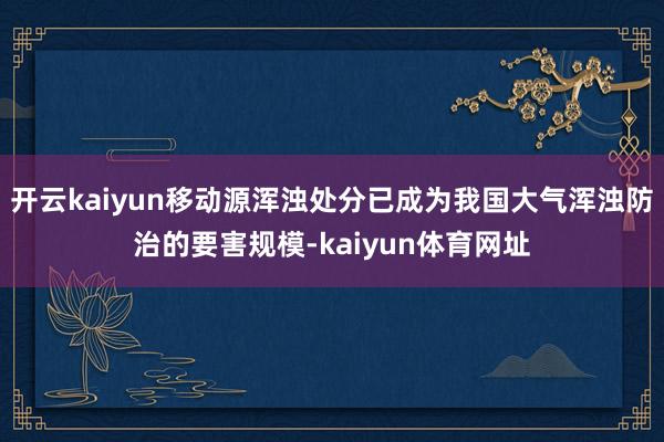 开云kaiyun移动源浑浊处分已成为我国大气浑浊防治的要害规模-kaiyun体育网址