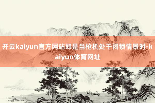 开云kaiyun官方网站即是当枪机处于闭锁情景时-kaiyun体育网址