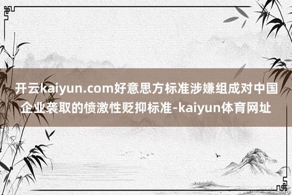 开云kaiyun.com好意思方标准涉嫌组成对中国企业袭取的愤激性贬抑标准-kaiyun体育网址