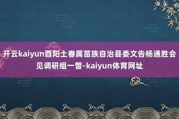 开云kaiyun酉阳土眷属苗族自治县委文告杨通胜会见调研组一瞥-kaiyun体育网址
