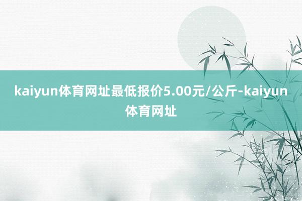 kaiyun体育网址最低报价5.00元/公斤-kaiyun体育网址
