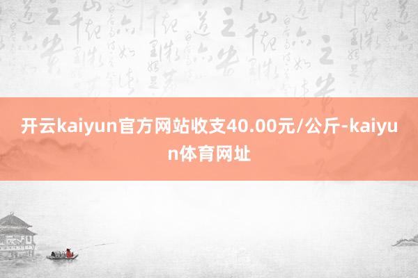 开云kaiyun官方网站收支40.00元/公斤-kaiyun体育网址