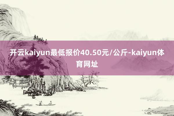 开云kaiyun最低报价40.50元/公斤-kaiyun体育网址