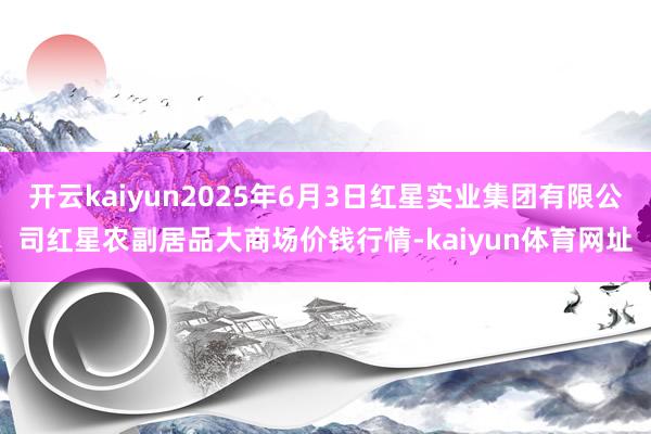 开云kaiyun2025年6月3日红星实业集团有限公司红星农副居品大商场价钱行情-kaiyun体育网址