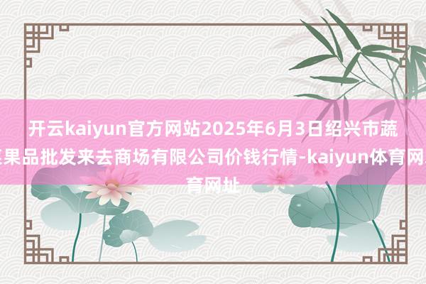 开云kaiyun官方网站2025年6月3日绍兴市蔬菜果品批发来去商场有限公司价钱行情-kaiyun体育网址