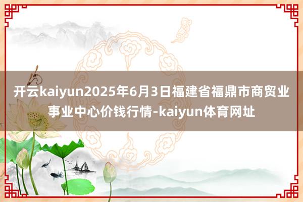 开云kaiyun2025年6月3日福建省福鼎市商贸业事业中心价钱行情-kaiyun体育网址
