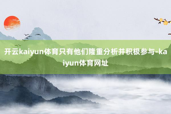 开云kaiyun体育只有他们隆重分析并积极参与-kaiyun体育网址