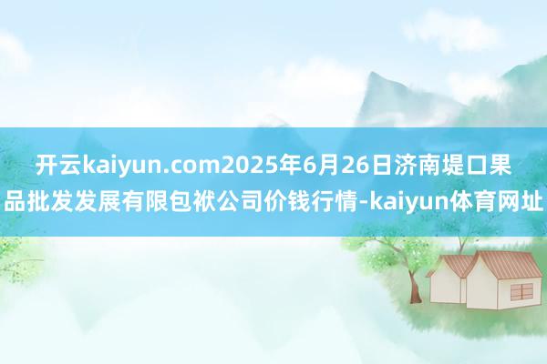 开云kaiyun.com2025年6月26日济南堤口果品批发发展有限包袱公司价钱行情-kaiyun体育网址
