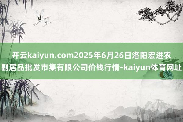 开云kaiyun.com2025年6月26日洛阳宏进农副居品批发市集有限公司价钱行情-kaiyun体育网址