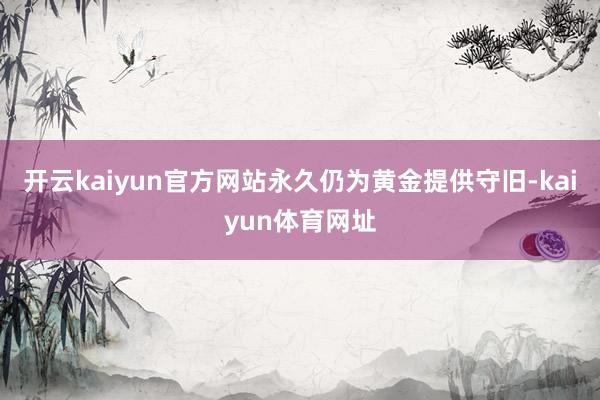 开云kaiyun官方网站永久仍为黄金提供守旧-kaiyun体育网址