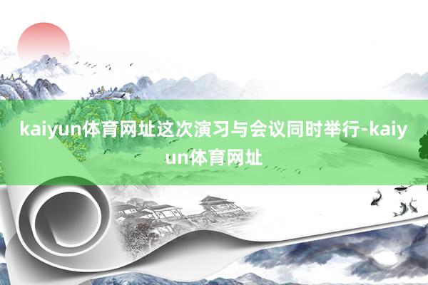 kaiyun体育网址这次演习与会议同时举行-kaiyun体育网址