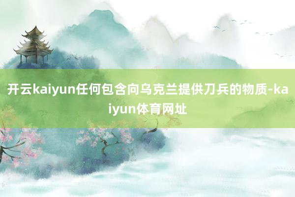 开云kaiyun任何包含向乌克兰提供刀兵的物质-kaiyun体育网址