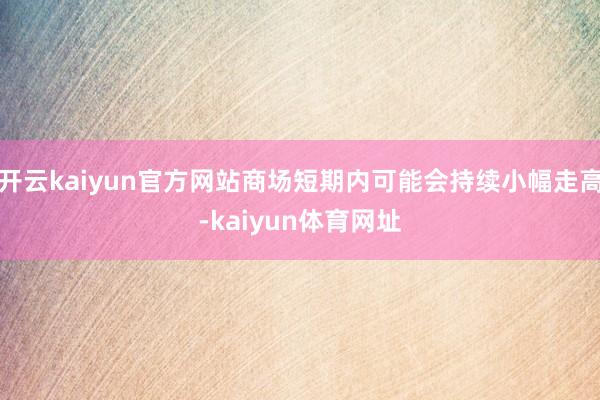 开云kaiyun官方网站商场短期内可能会持续小幅走高-kaiyun体育网址