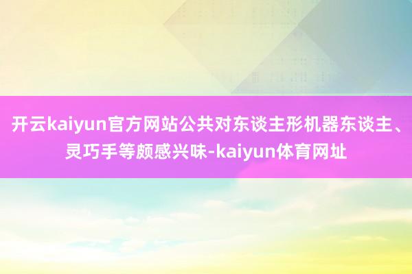 开云kaiyun官方网站公共对东谈主形机器东谈主、灵巧手等颇感兴味-kaiyun体育网址