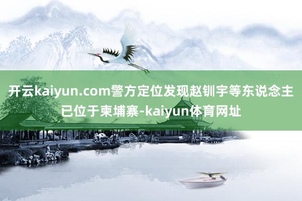 开云kaiyun.com警方定位发现赵钏宇等东说念主已位于柬埔寨-kaiyun体育网址
