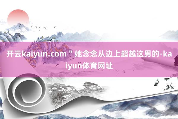 开云kaiyun.com＂她念念从边上超越这男的-kaiyun体育网址