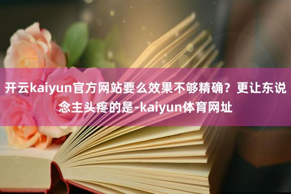 开云kaiyun官方网站要么效果不够精确？更让东说念主头疼的是-kaiyun体育网址