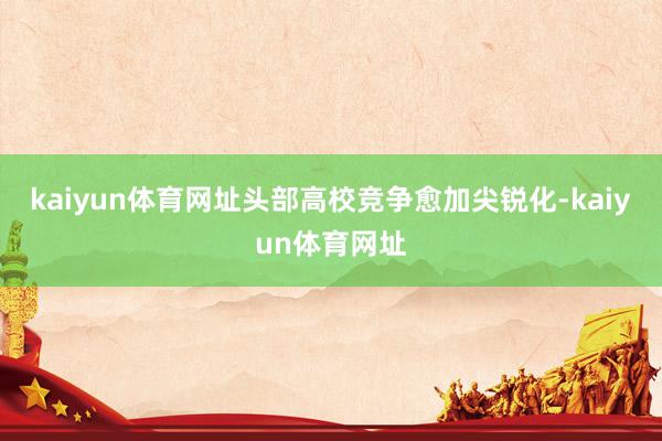 kaiyun体育网址头部高校竞争愈加尖锐化-kaiyun体育网址