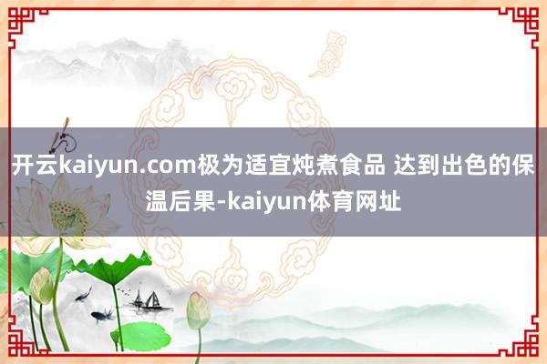 开云kaiyun.com极为适宜炖煮食品 达到出色的保温后果-kaiyun体育网址