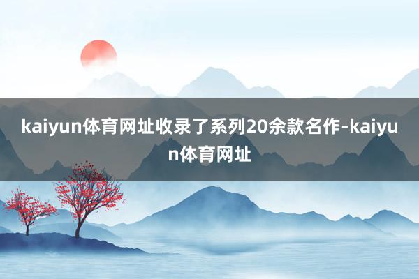 kaiyun体育网址收录了系列20余款名作-kaiyun体育网址