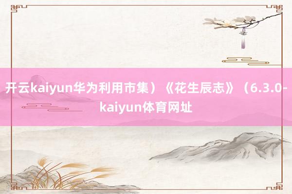 开云kaiyun华为利用市集）《花生辰志》（6.3.0-kaiyun体育网址