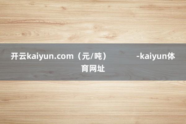 开云kaiyun.com（元/吨）            -kaiyun体育网址