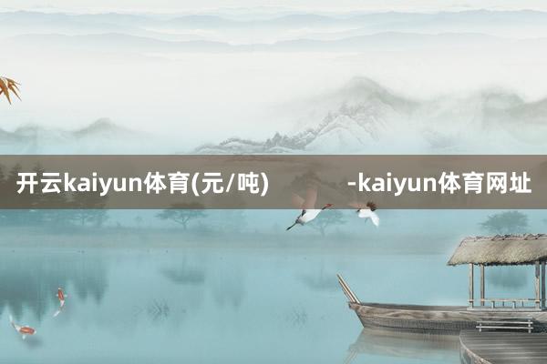 开云kaiyun体育(元/吨)            -kaiyun体育网址