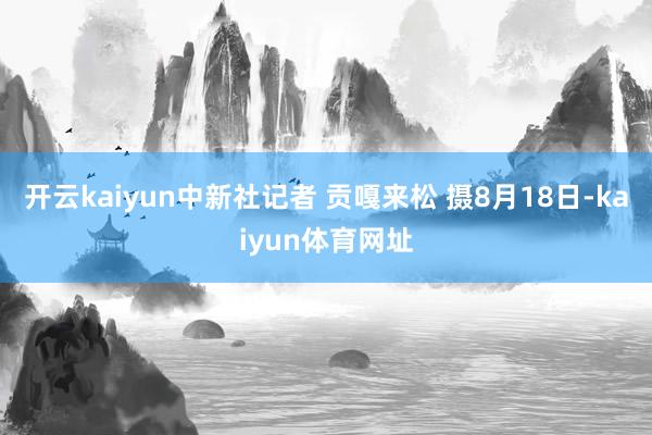开云kaiyun中新社记者 贡嘎来松 摄8月18日-kaiyun体育网址