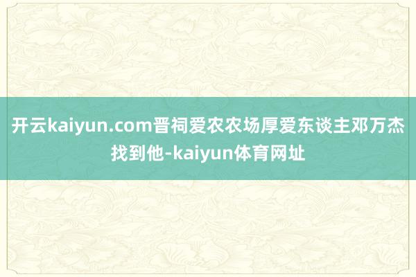 开云kaiyun.com晋祠爱农农场厚爱东谈主邓万杰找到他-kaiyun体育网址