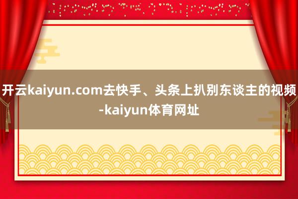 开云kaiyun.com去快手、头条上扒别东谈主的视频-kaiyun体育网址