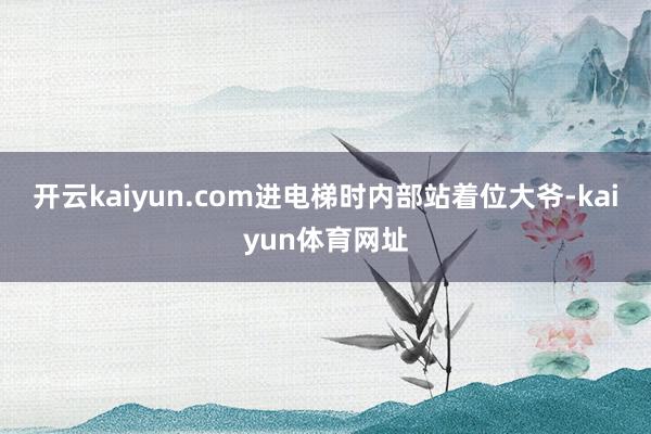开云kaiyun.com进电梯时内部站着位大爷-kaiyun体育网址
