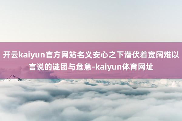 开云kaiyun官方网站名义安心之下潜伏着宽阔难以言说的谜团与危急-kaiyun体育网址