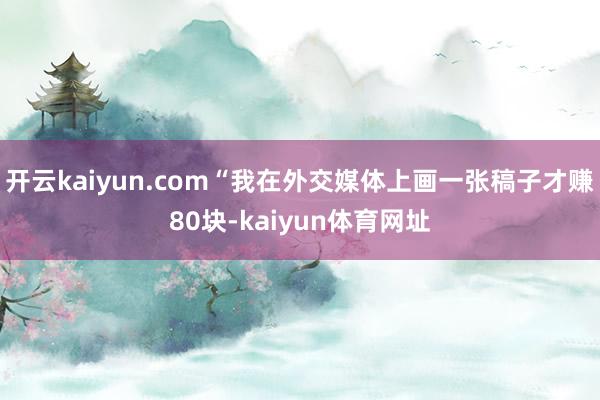 开云kaiyun.com“我在外交媒体上画一张稿子才赚80块-kaiyun体育网址