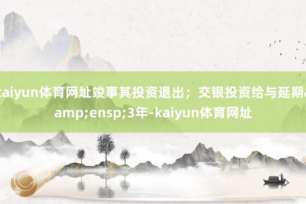 kaiyun体育网址竣事其投资退出;交银投资给与延期 3年-kaiyun体育网址
