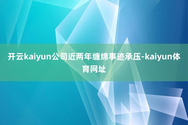 开云kaiyun公司近两年缠绵事迹承压-kaiyun体育网址