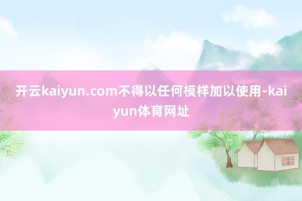 开云kaiyun.com不得以任何模样加以使用-kaiyun体育网址