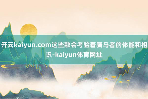 开云kaiyun.com这些融会考验着骑马者的体能和相识-kaiyun体育网址