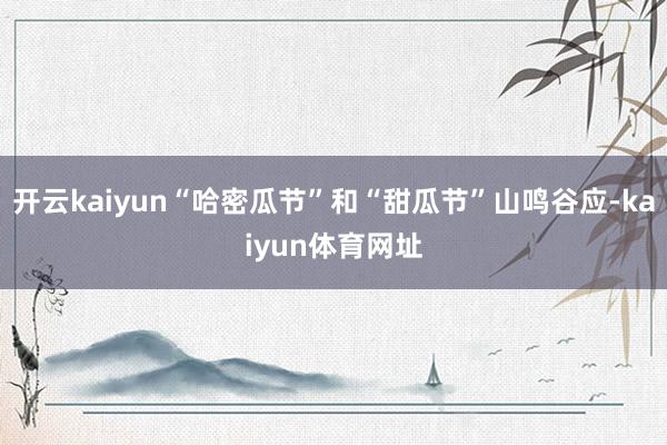 开云kaiyun“哈密瓜节”和“甜瓜节”山鸣谷应-kaiyun体育网址