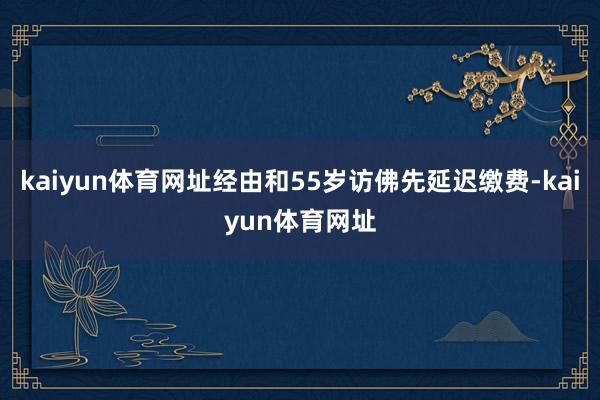 kaiyun体育网址经由和55岁访佛先延迟缴费-kaiyun体育网址