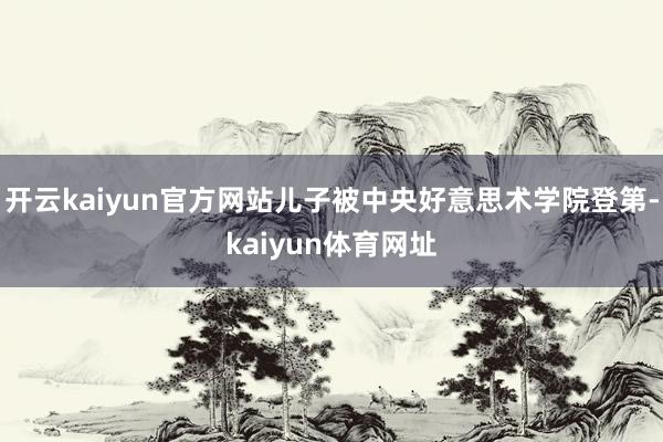 开云kaiyun官方网站儿子被中央好意思术学院登第-kaiyun体育网址