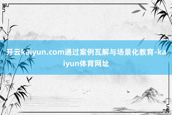 开云kaiyun.com通过案例瓦解与场景化教育-kaiyun体育网址