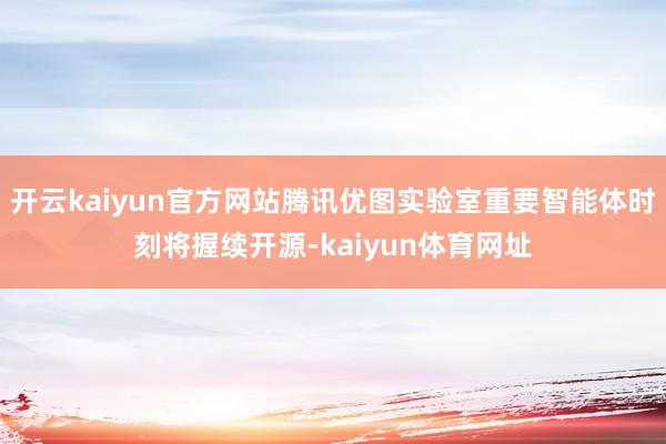 开云kaiyun官方网站腾讯优图实验室重要智能体时刻将握续开源-kaiyun体育网址