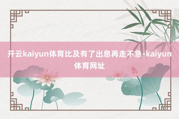 开云kaiyun体育比及有了出息再走不急-kaiyun体育网址