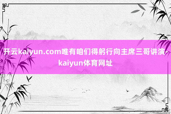 开云kaiyun.com唯有咱们得躬行向主席三哥讲演-kaiyun体育网址