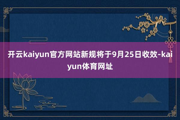 开云kaiyun官方网站新规将于9月25日收效-kaiyun体育网址