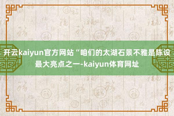 开云kaiyun官方网站“咱们的太湖石景不雅是陈设最大亮点之一-kaiyun体育网址