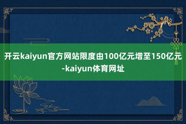 开云kaiyun官方网站限度由100亿元增至150亿元-kaiyun体育网址